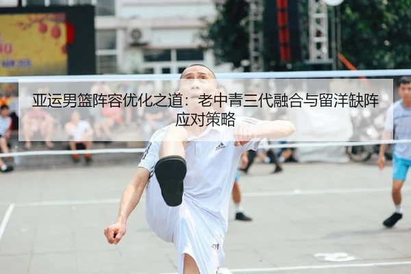 亚运男篮阵容优化之道：老中青三代融合与留洋缺阵应对策略