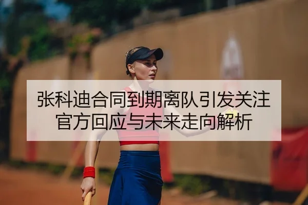 张科迪合同到期离队引发关注 官方回应与未来走向解析