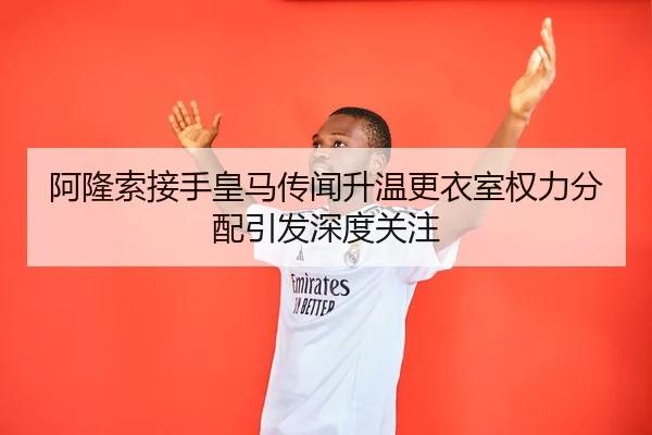 阿隆索接手皇马传闻升温更衣室权力分配引发深度关注